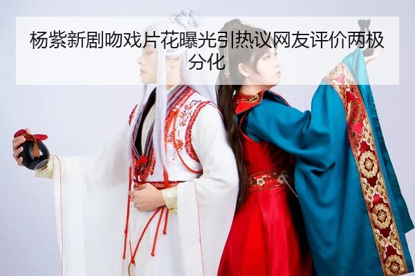 杨紫新剧吻戏片花曝光引热议网友评价两极分化